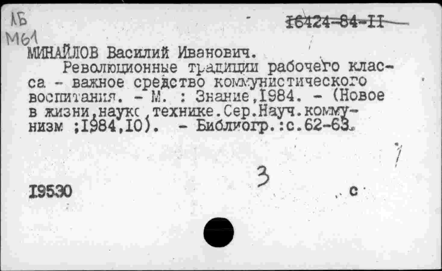 ﻿кь
16Ш=04*Н
МИНАЙЯОВ Василий Иванович.
Революционные традиции рабочего класса - важное средство коммунистического воспитания. - м. ; Знание,1984. - (Новое в жизни, науке .технике. С ер. Науч, коммунизм ;1984,10). - Библиогр.:с.62-бЗ.
19530
с •